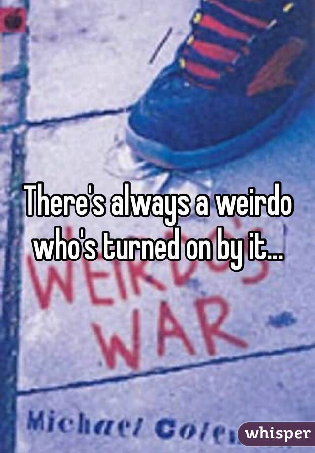 There's always a weirdo who's turned on by it...