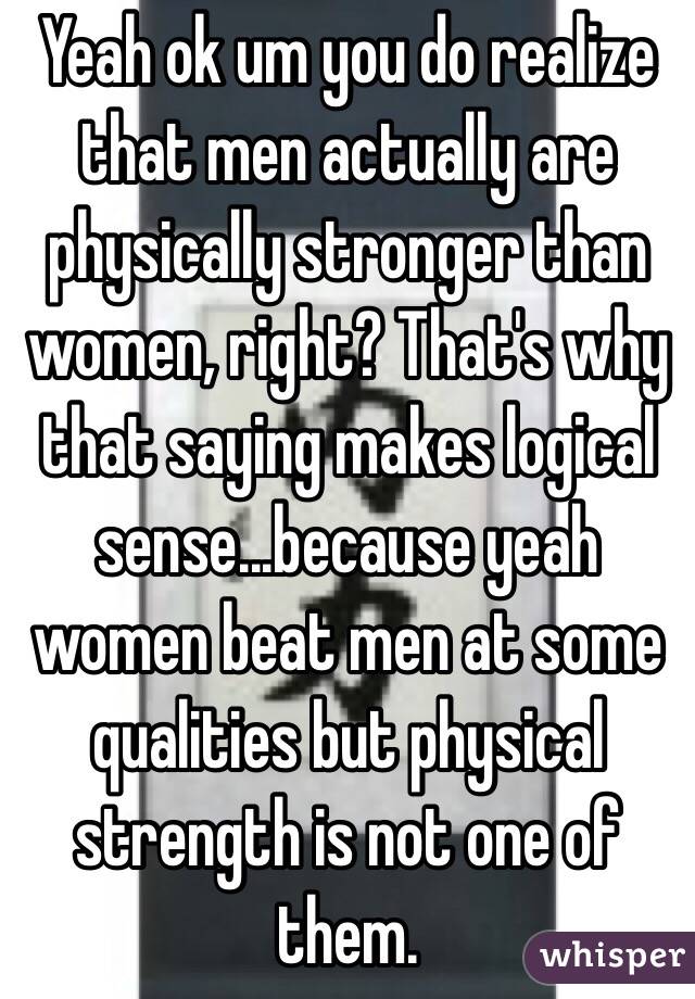 Yeah ok um you do realize that men actually are physically stronger than women, right? That's why that saying makes logical sense...because yeah women beat men at some qualities but physical strength is not one of them.