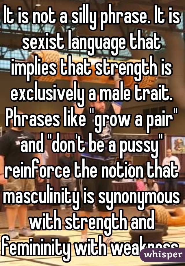 It is not a silly phrase. It is sexist language that implies that strength is exclusively a male trait. Phrases like "grow a pair" and "don't be a pussy" reinforce the notion that masculinity is synonymous with strength and femininity with weakness. 