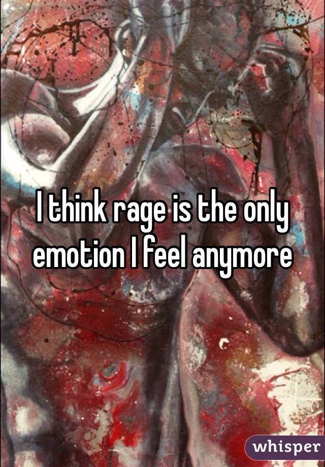 I think rage is the only emotion I feel anymore 