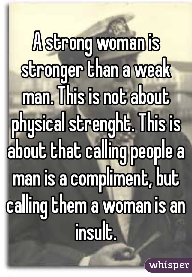    A strong woman is stronger than a weak man. This is not about physical strenght. This is about that calling people a man is a compliment, but calling them a woman is an insult.