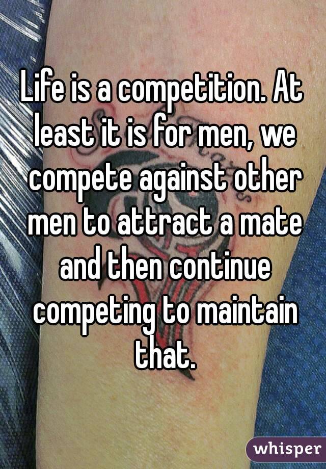 Life is a competition. At least it is for men, we compete against other men to attract a mate and then continue competing to maintain that.