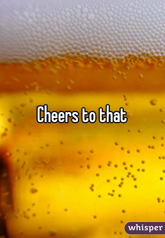 Cheers to that