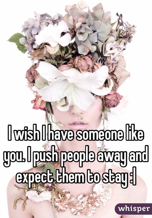 I wish I have someone like you. I push people away and expect them to stay :|