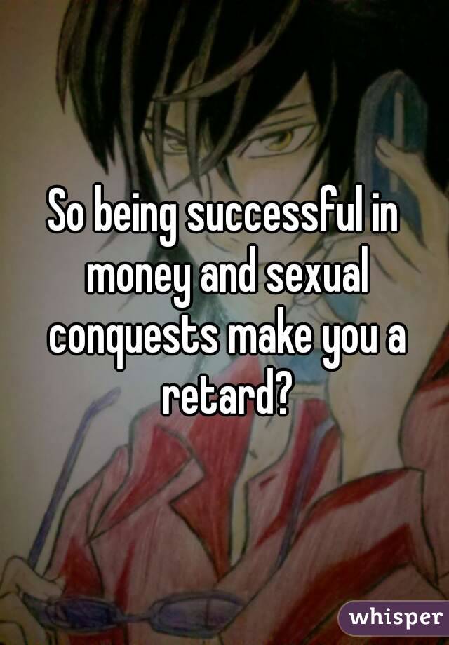 So being successful in money and sexual conquests make you a retard?