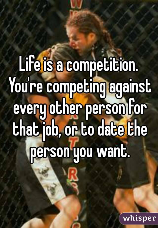 Life is a competition. You're competing against every other person for that job, or to date the person you want.