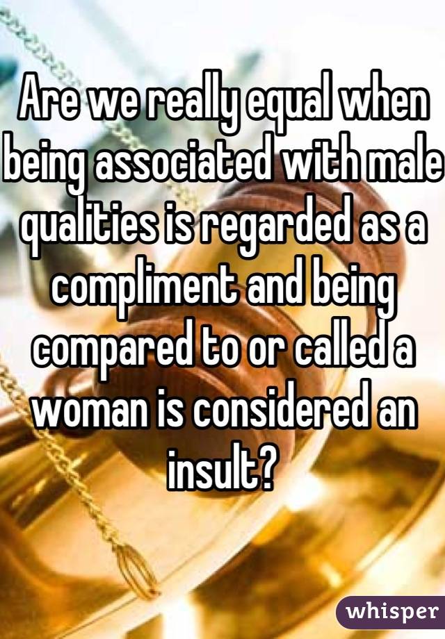 Are we really equal when being associated with male qualities is regarded as a compliment and being compared to or called a woman is considered an insult?