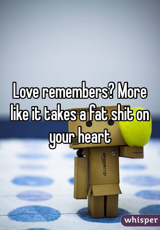 Love remembers? More like it takes a fat shit on your heart