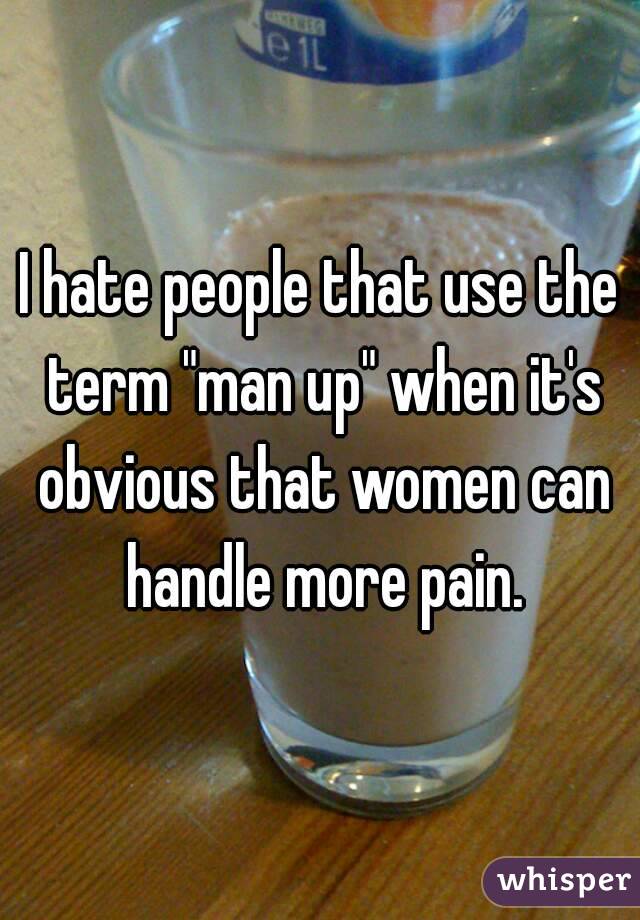 I hate people that use the term "man up" when it's obvious that women can handle more pain.