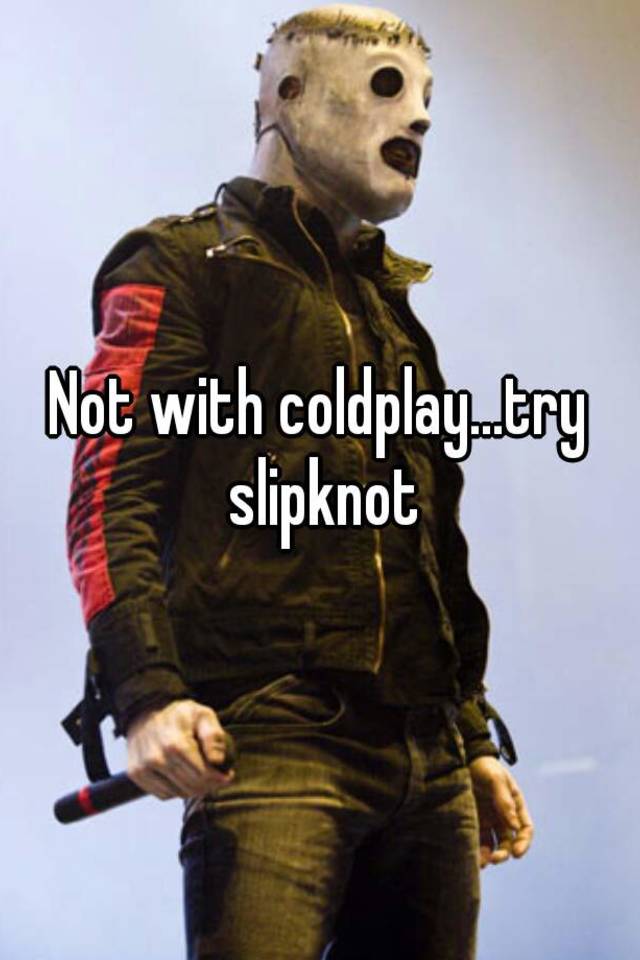 Not with coldplay...try slipknot