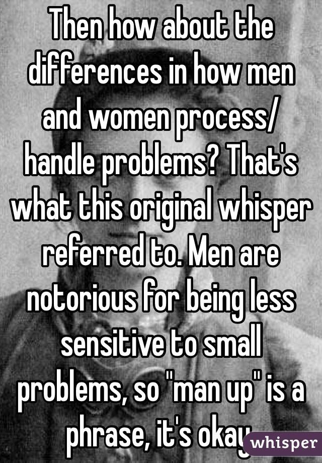 Then how about the differences in how men and women process/handle problems? That's what this original whisper referred to. Men are notorious for being less sensitive to small problems, so "man up" is a phrase, it's okay.