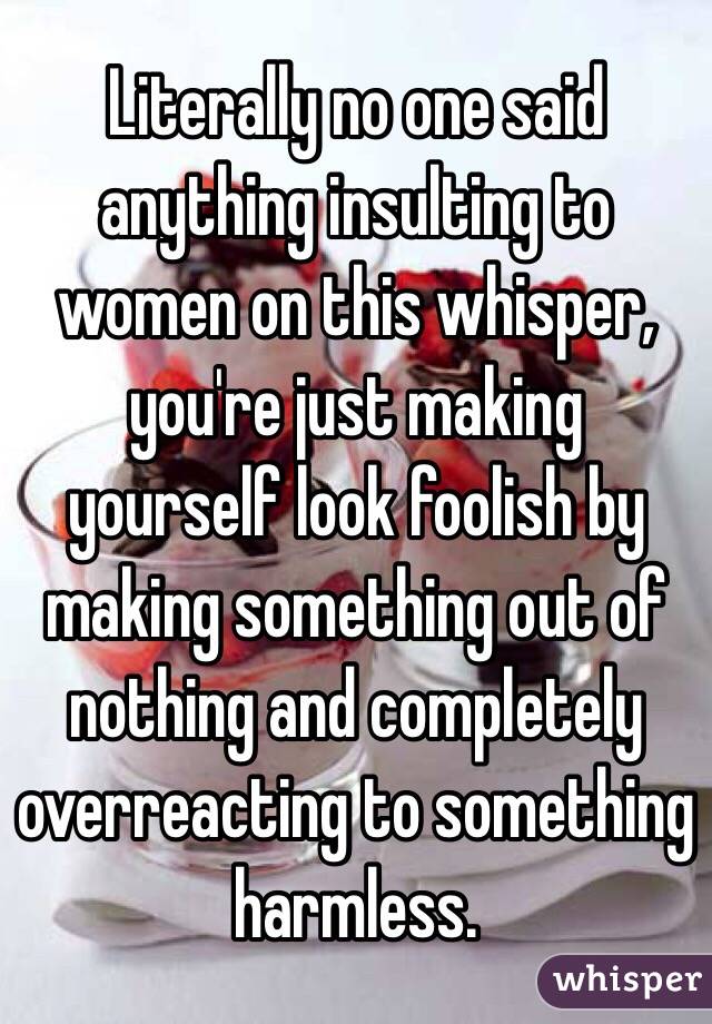 Literally no one said anything insulting to women on this whisper, you're just making yourself look foolish by making something out of nothing and completely overreacting to something harmless.