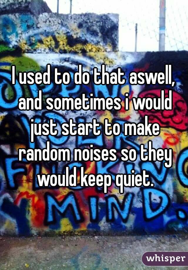 I used to do that aswell, and sometimes i would just start to make random noises so they would keep quiet.