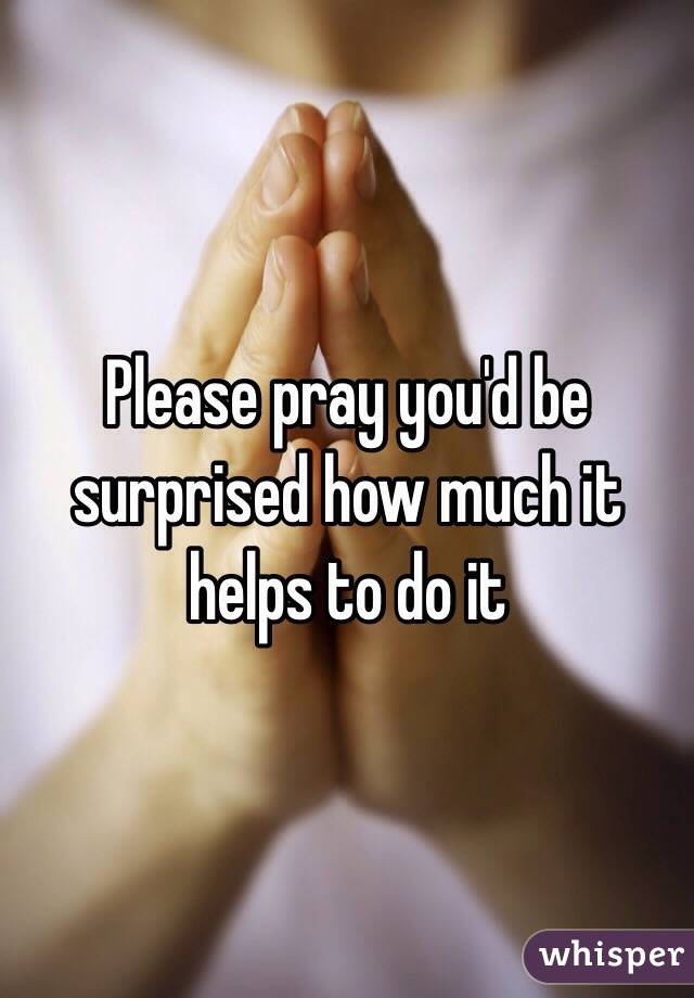 Please pray you'd be surprised how much it helps to do it 