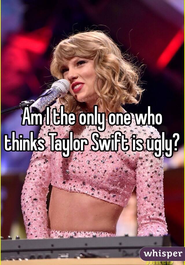 Am I the only one who thinks Taylor Swift is ugly?