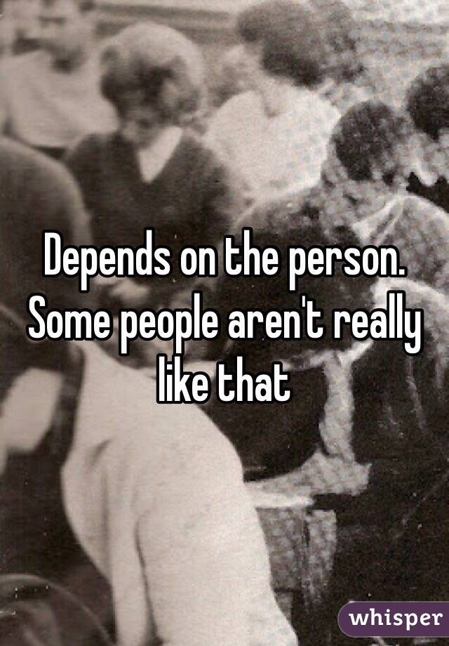 Depends on the person. Some people aren't really like that 