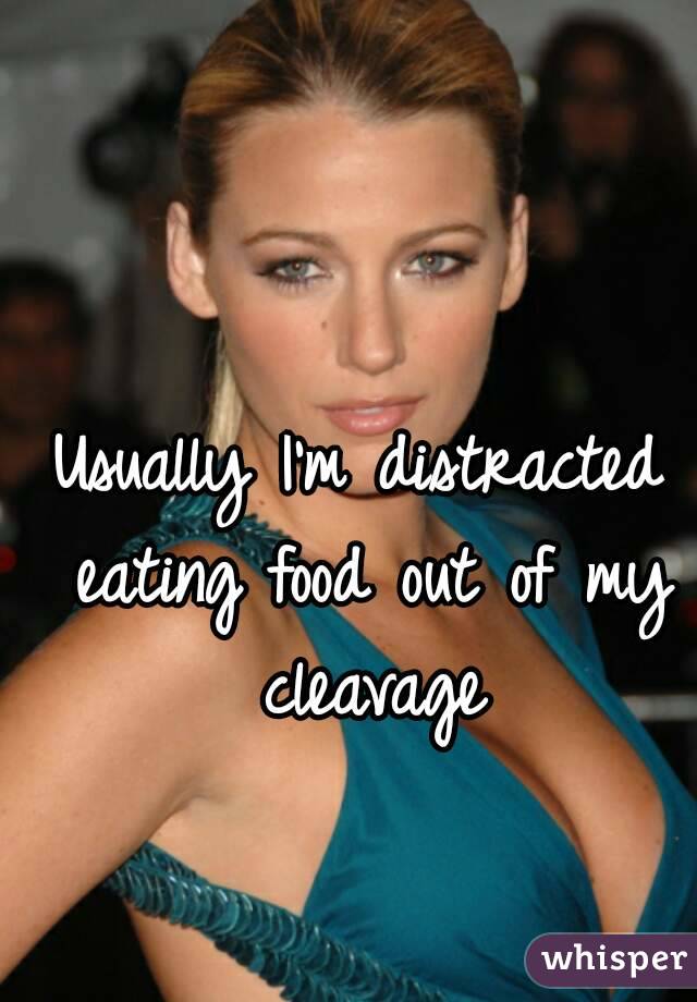 Usually I'm distracted eating food out of my cleavage