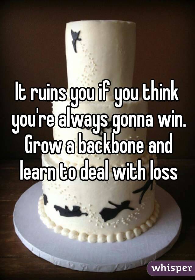 It ruins you if you think you're always gonna win. Grow a backbone and learn to deal with loss