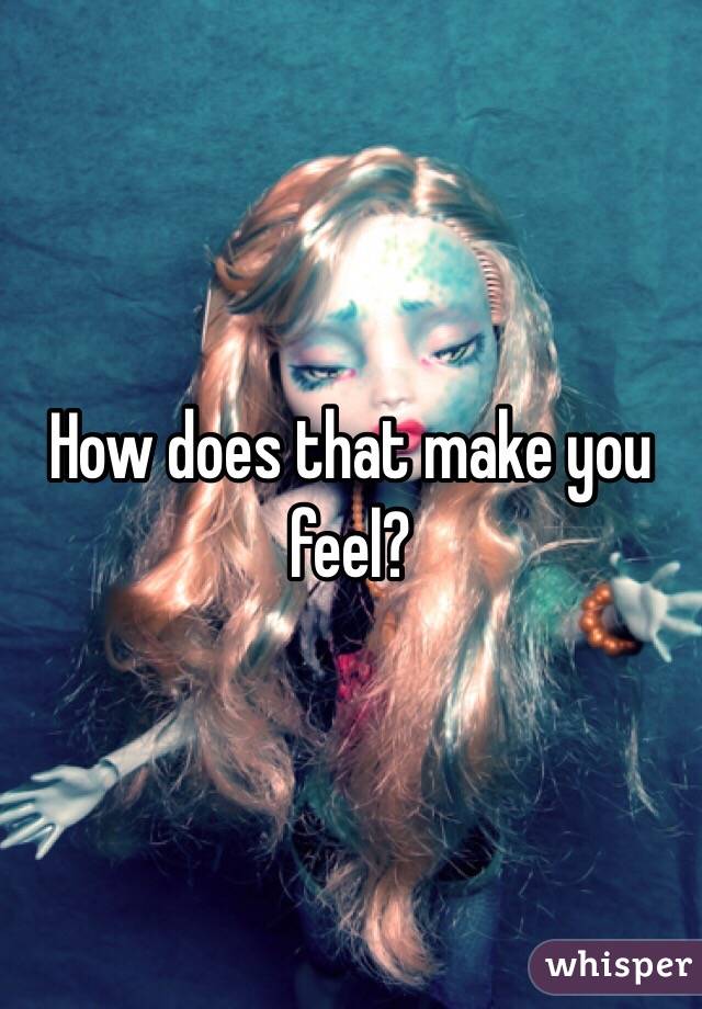 How does that make you feel?