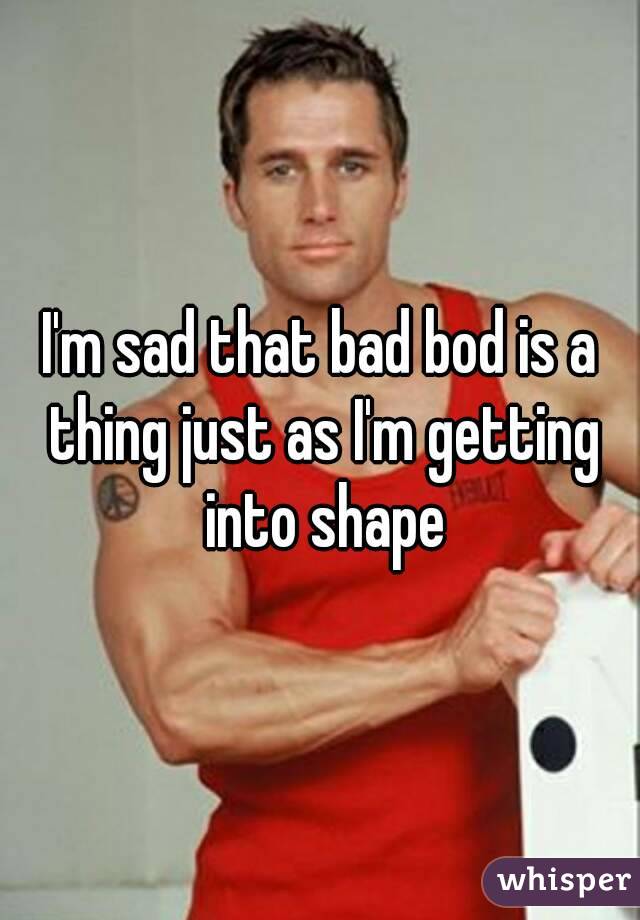 I'm sad that bad bod is a thing just as I'm getting into shape
