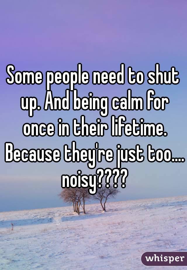 Some people need to shut up. And being calm for once in their lifetime. Because they're just too.... noisy????