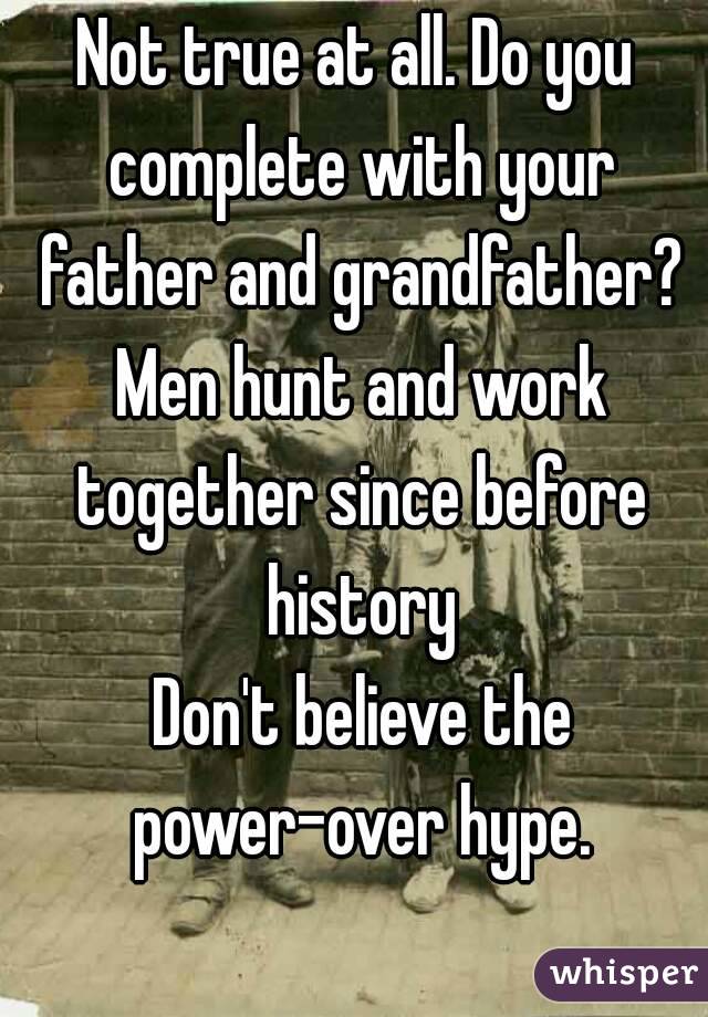 Not true at all. Do you complete with your father and grandfather? Men hunt and work together since before history
 Don't believe the power-over hype.