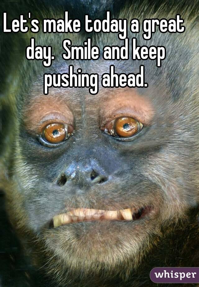 Let's make today a great day.  Smile and keep pushing ahead.