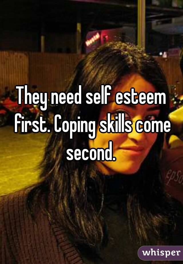 They need self esteem first. Coping skills come second. 