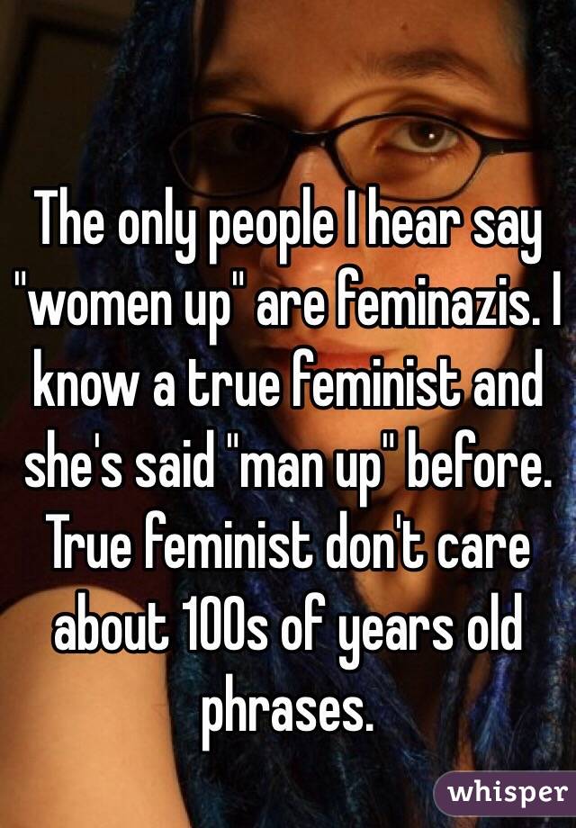 The only people I hear say "women up" are feminazis. I know a true feminist and she's said "man up" before. True feminist don't care about 100s of years old phrases.