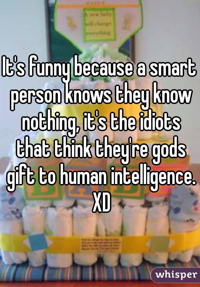 It's funny because a smart person knows they know nothing, it's the idiots that think they're gods gift to human intelligence. XD