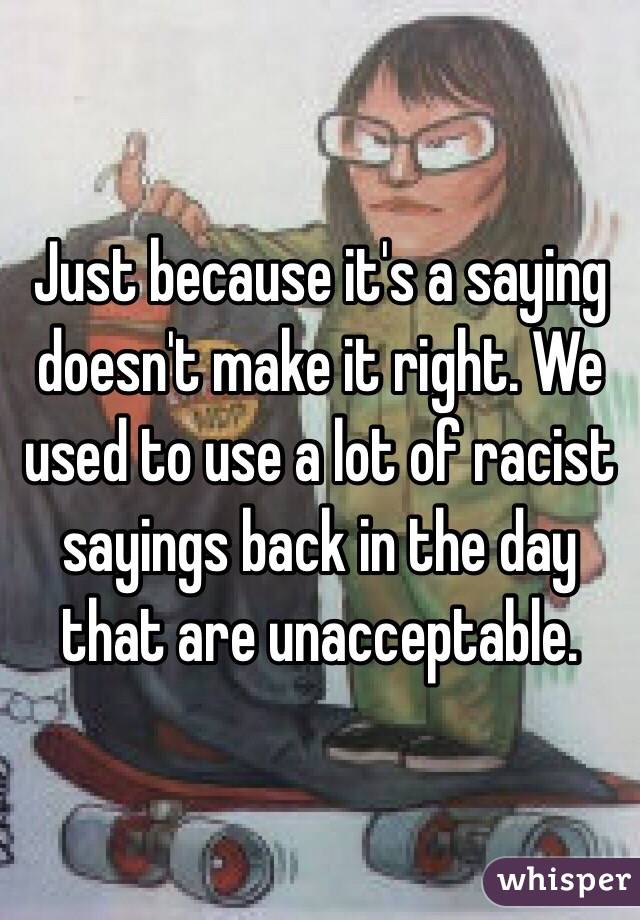 Just because it's a saying doesn't make it right. We used to use a lot of racist sayings back in the day that are unacceptable. 