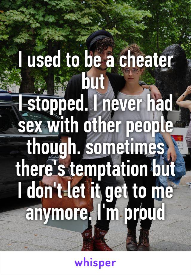 I used to be a cheater but 
I stopped. I never had sex with other people though. sometimes there's temptation but I don't let it get to me anymore. I'm proud