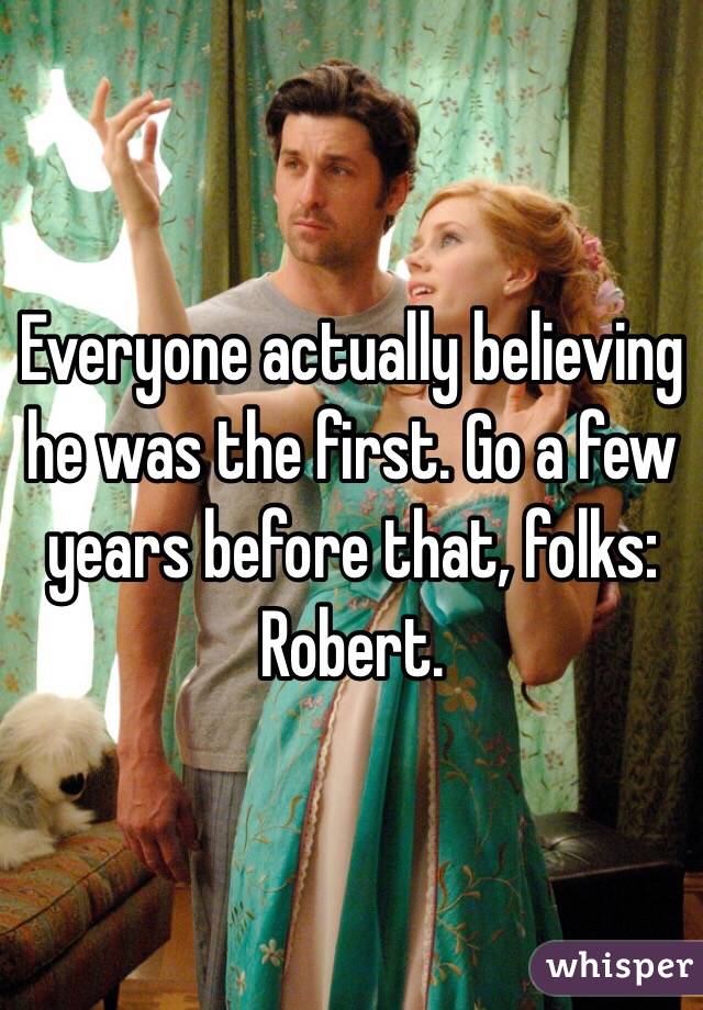 Everyone actually believing he was the first. Go a few years before that, folks: Robert. 