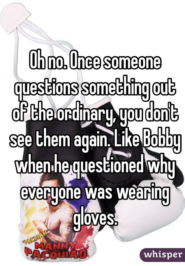 Oh no. Once someone questions something out of the ordinary, you don't see them again. Like Bobby when he questioned why everyone was wearing gloves. 