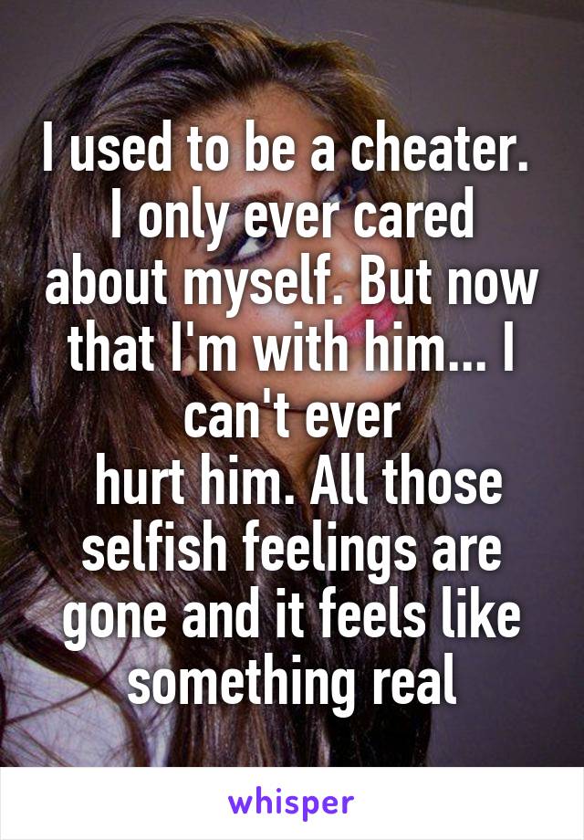 I used to be a cheater. 
I only ever cared about myself. But now that I'm with him... I can't ever
 hurt him. All those selfish feelings are gone and it feels like something real