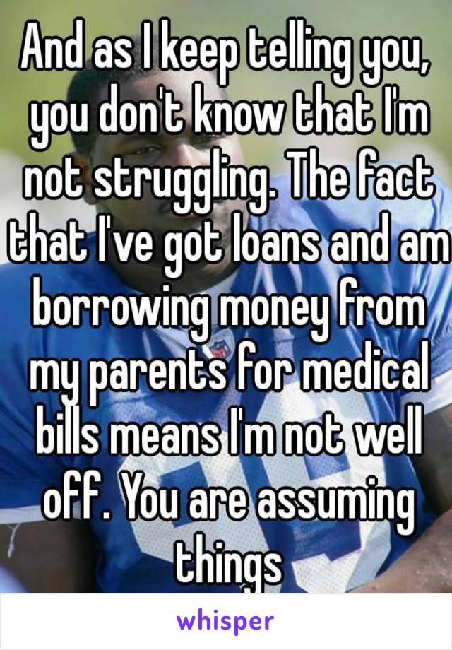 And as I keep telling you, you don't know that I'm not struggling. The fact that I've got loans and am borrowing money from my parents for medical bills means I'm not well off. You are assuming things