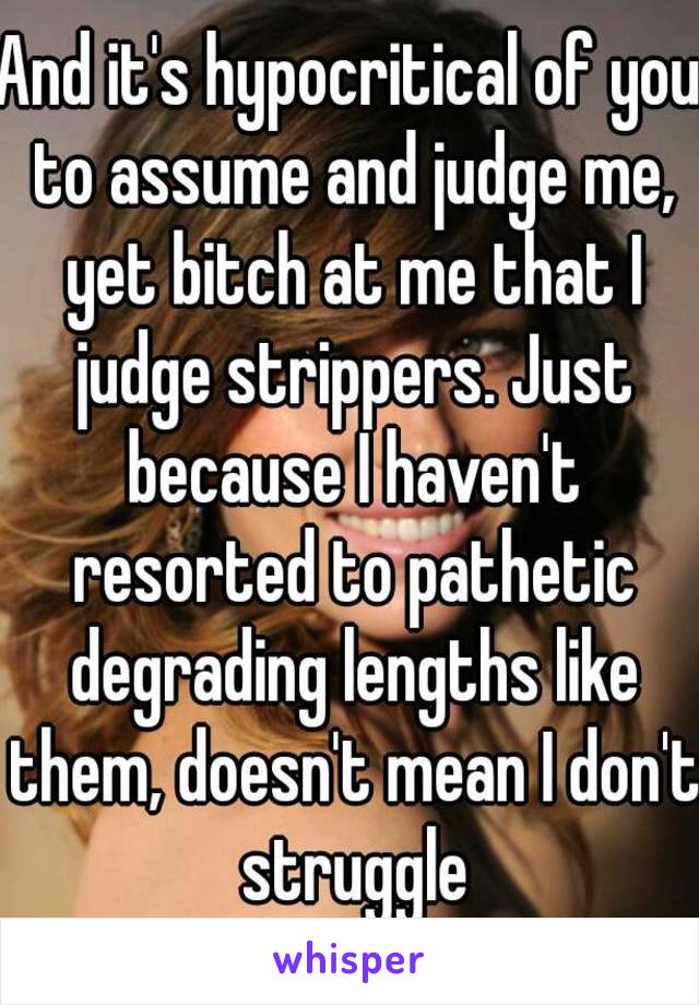 And it's hypocritical of you to assume and judge me, yet bitch at me that I judge strippers. Just because I haven't resorted to pathetic degrading lengths like them, doesn't mean I don't struggle