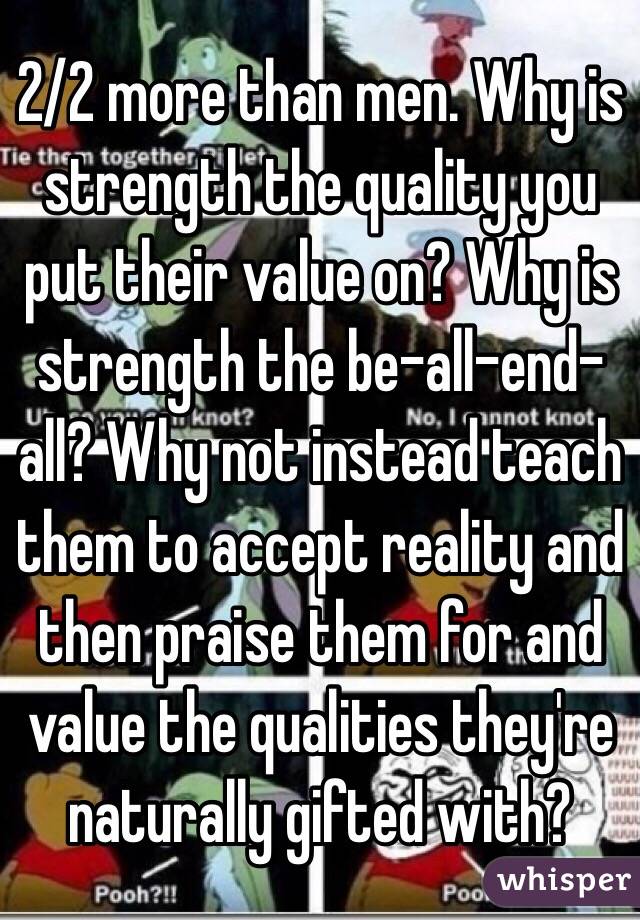 2/2 more than men. Why is strength the quality you put their value on? Why is strength the be-all-end-all? Why not instead teach them to accept reality and then praise them for and value the qualities they're naturally gifted with?