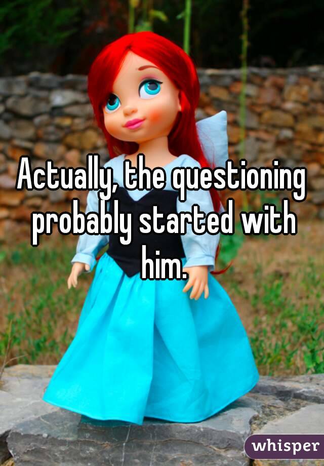 Actually, the questioning probably started with him.