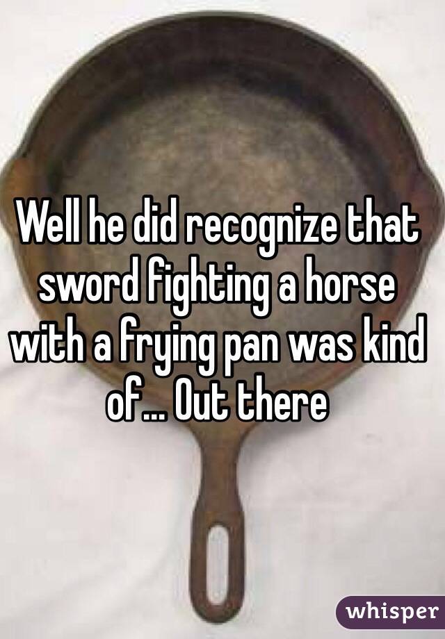 Well he did recognize that sword fighting a horse with a frying pan was kind of... Out there