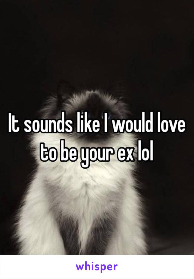 It sounds like I would love to be your ex lol 