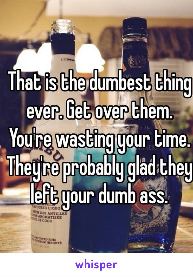 That is the dumbest thing ever. Get over them. You're wasting your time. They're probably glad they left your dumb ass. 