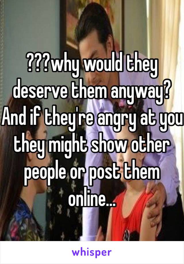 ???why would they deserve them anyway? And if they're angry at you they might show other people or post them online...