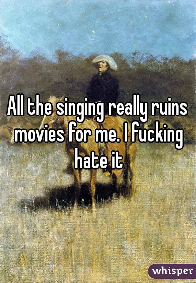 All the singing really ruins movies for me. I fucking hate it