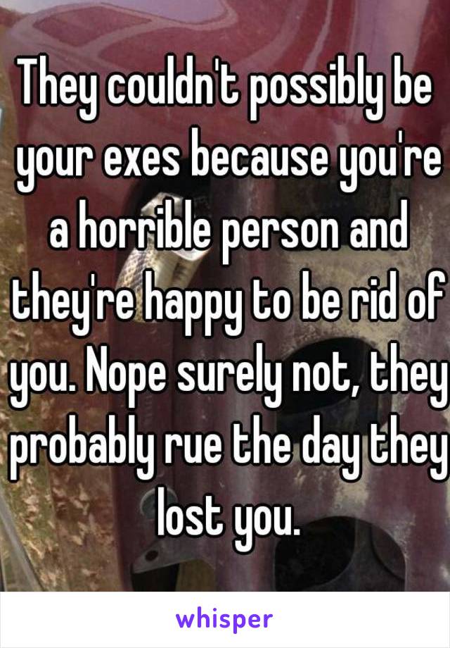 They couldn't possibly be your exes because you're a horrible person and they're happy to be rid of you. Nope surely not, they probably rue the day they lost you.