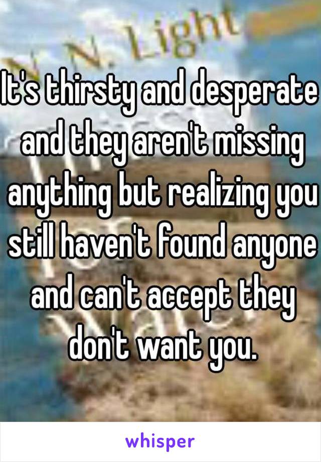 It's thirsty and desperate and they aren't missing anything but realizing you still haven't found anyone and can't accept they don't want you.