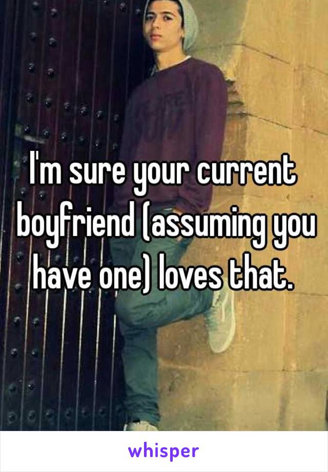 I'm sure your current boyfriend (assuming you have one) loves that. 