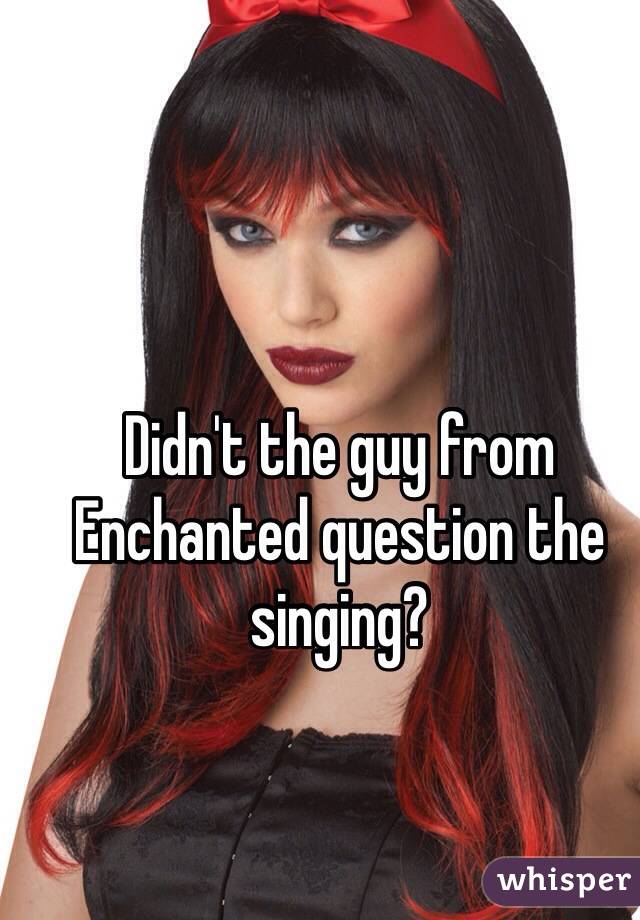 Didn't the guy from Enchanted question the singing? 