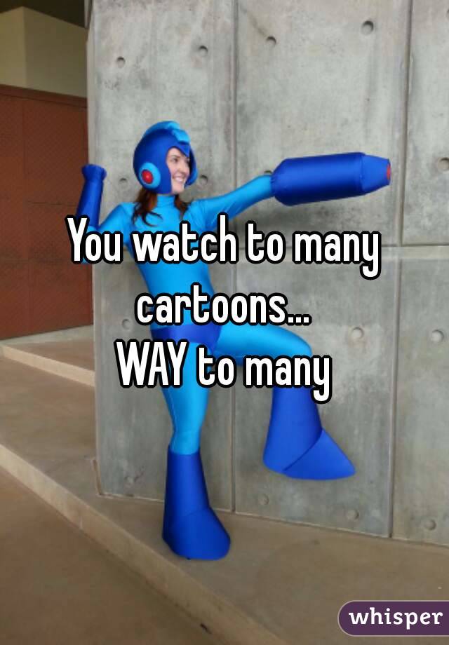 You watch to many cartoons... 
WAY to many