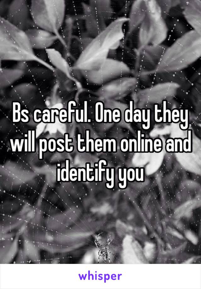 Bs careful. One day they will post them online and identify you